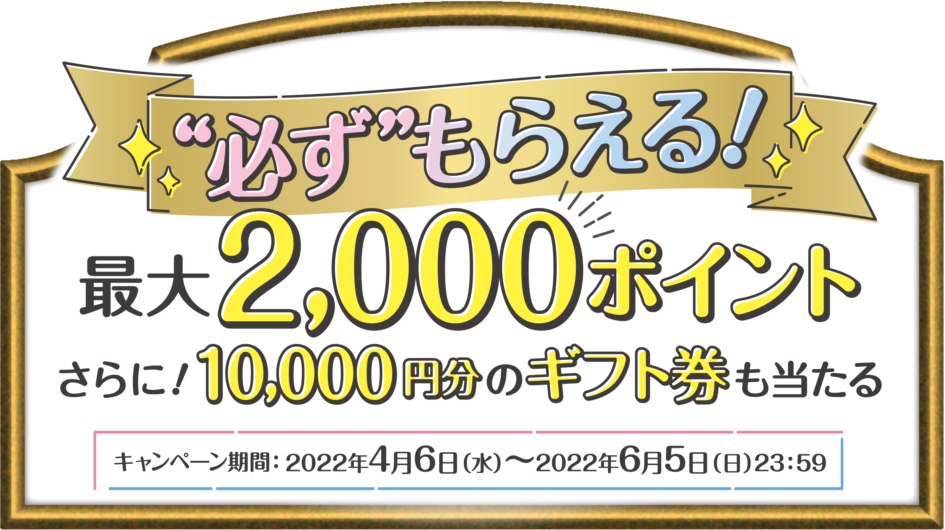 必ずもらえる!最大2,000ポイントさらに!10,000円分のギフト券も当たる キャンペーン期間:2022年4月6日(水)〜2022年6月5日(日)23:59