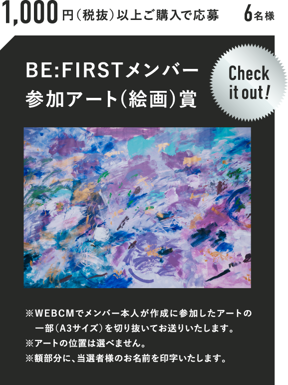 1,000円（税抜）以上ご購入で応募 6名様 BE:FIRSTメンバー参加アート(絵画)賞 Check it out! ※WEBCMでメンバー本人が作成に参加したアートの一部（A3サイズ）を切り抜いてお送りいたします。※アートの位置は選べません。※額部分に、当選者様のお名前を印字いたします。