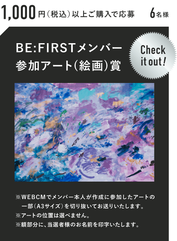 1,000円（税抜）以上ご購入で応募 6名様 BE:FIRSTメンバー参加アート(絵画)賞 Check it out! ※WEBCMでメンバー本人が作成に参加したアートの一部（A3サイズ）を切り抜いてお送りいたします。※アートの位置は選べません。※額部分に、当選者様のお名前を印字いたします。