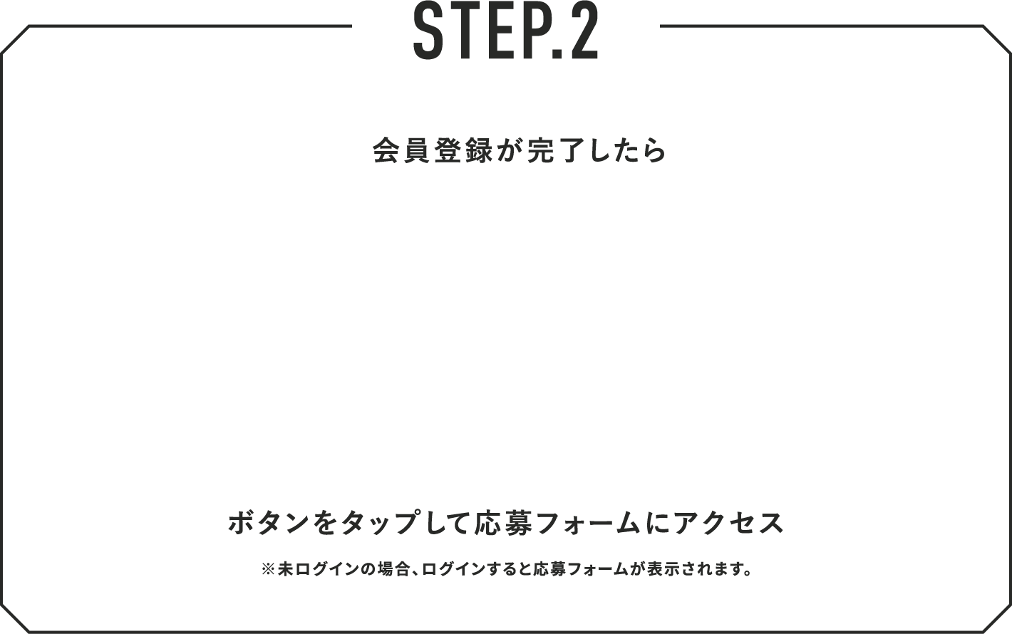 STEP.2 会員登録が完了したら ボタンをタップして応募フォームにアクセス ※未ログインの場合、ログインすると応募フォームが表示されます。