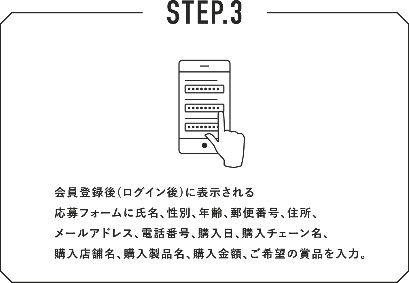 STEP.3 会員登録後(ログイン後)に表示される応募フォームに氏名、性別、年齢、郵便番号、住所、メールアドレス、電話番号、購入日、購入チェーン名、購入店舗名、購入製品名、購入金額、ご希望の賞品を入力。