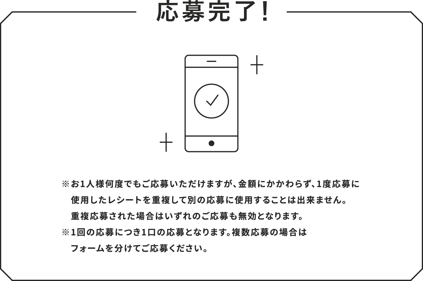 応募完了！ ※お1人様何度でもご応募いただけますが、金額にかかわらず、1度応募に使用したレシートを重複して別の応募に使用することは出来ません。重複応募された場合はいずれのご応募も無効となります。※1回の応募につき1口の応募となります。複数応募の場合はフォームを分けてご応募ください。