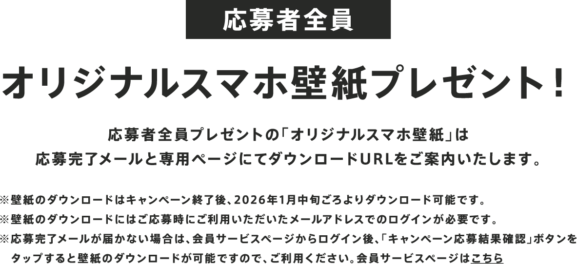 応募者全員 オリジナルスマホ壁紙プレゼント！ 応募者全員プレゼントの「オリジナルスマホ壁紙」は応募完了メールと専用ページにてダウンロードURLをご案内いたします。 ※壁紙のダウンロードはキャンペーン終了後、2026年1月中旬ごろよりダウンロード可能です。※壁紙のダウンロードにはご応募時にご利用いただいたメールアドレスでのログインが必要です。※応募完了メールが届かない場合は、会員サービスページからログイン後、「キャンペーン応募結果確認」ボタンをタップすると壁紙のダウンロードが可能ですので、ご利用ください。会員サービスページはこちら