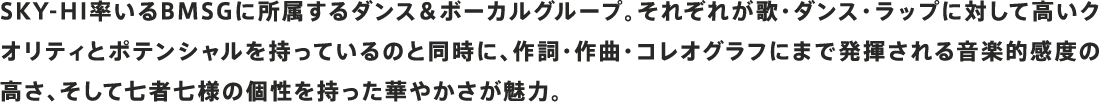 SKY-HI率いるBMSGに所属するダンス＆ボーカルグループ。それぞれが歌・ダンス・ラップに対して高いクオリティとポテンシャルを持っているのと同時に、作詞・作曲・コレオグラフにまで発揮される音楽的感度の高さ、そして七者七様の個性を持った華やかさが魅力。