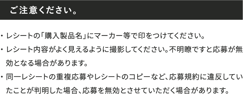 ご注意ください。 ・レシートの「購入製品名」にマーカー等で印をつけてください。・レシート内容がよく見えるように撮影してください。不明瞭ですと応募が無効となる場合があります。・同一レシートの重複応募やレシートのコピーなど、応募規約に違反していたことが判明した場合、応募を無効とさせていただく場合があります。