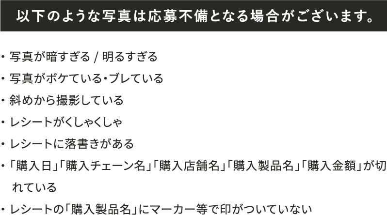 以下のような写真は応募不備となる場合がございます。 ・写真が暗すぎる / 明るすぎる・写真がボケている・ブレている・斜めから撮影している・レシートがくしゃくしゃ・レシートに落書きがある・「購入日」「購入チェーン名」「購入店舗名」「購入製品名」「購入金額」が切れている・レシートの「購入製品名」にマーカー等で印がついていない