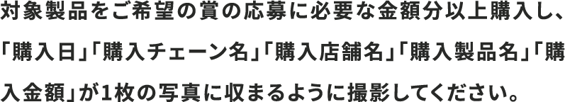 対象製品をご希望の賞の応募に必要な金額分以上購入し、「購入日」「購入チェーン名」「購入店舗名」「購入製品名」「購入金額」が1枚の写真に収まるように撮影してください。