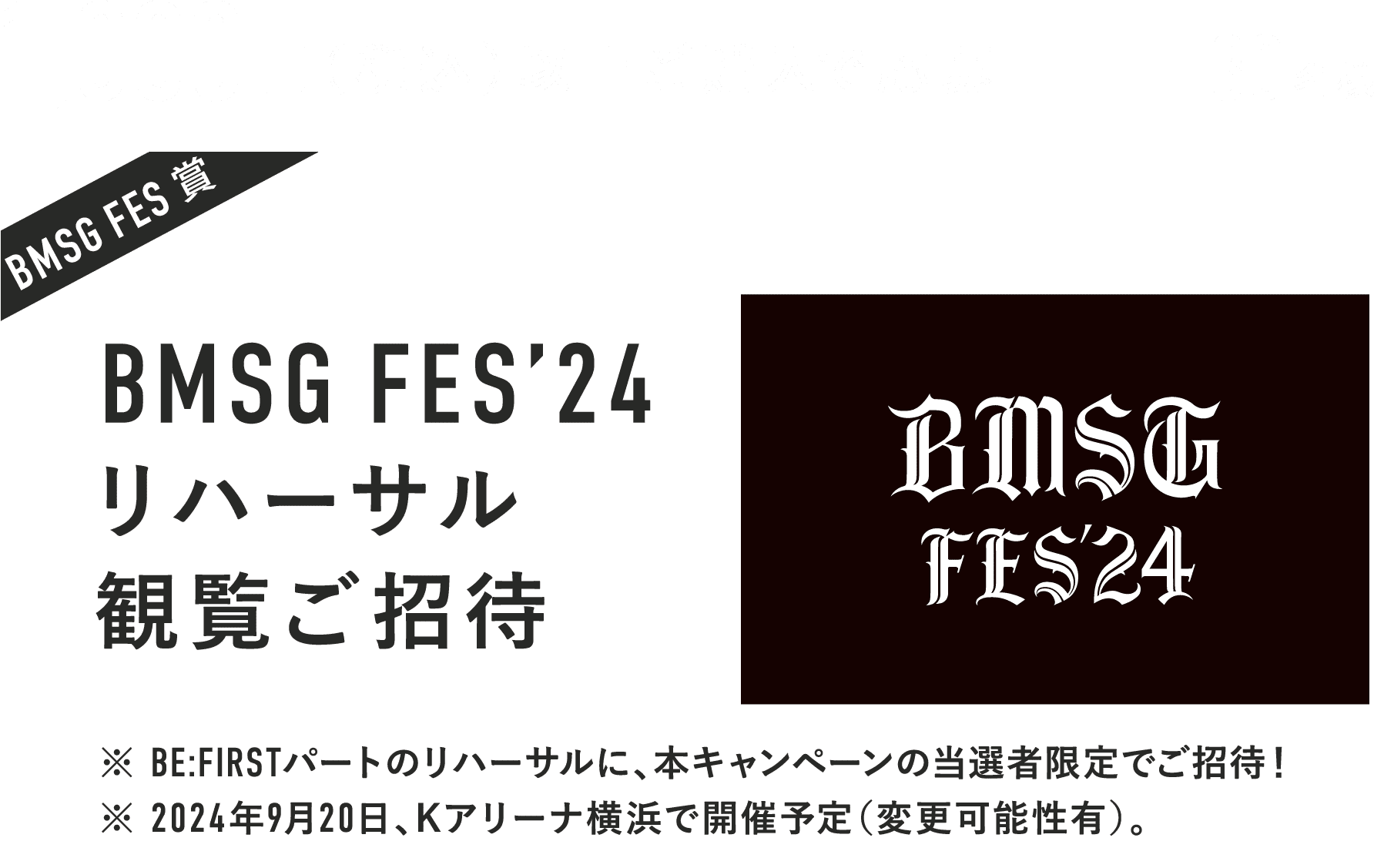 1,000円以上ご購入で応募 30名様 BMSG FES賞 BMSG FES’24リハーサル観覧ご招待 ※ BE:FIRSTパートのリハーサルに、本キャンペーンの当選者限定でご招待！ ※ 2024年9月20日、Kアリーナ横浜で開催予定（変更可能性有）。