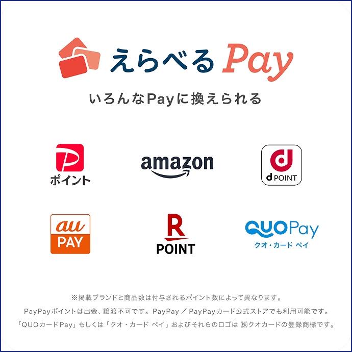 えらべるPay いろんなPayに換えられる PayPayポイント、amazon、d POINT、auPAY、 楽天ポイント、クオ・カードペイ ※掲載ブランドと商品数は付与されるポイント数によって異なります。PayPayポイントは出金、譲渡不可です。PayPay/PayPayカード公式ストアでも利用可能です。「QUOカードPay」もしくは「クオ・カード ペイ」およびそれらのロゴは ㈱クオカードの登録商標です。