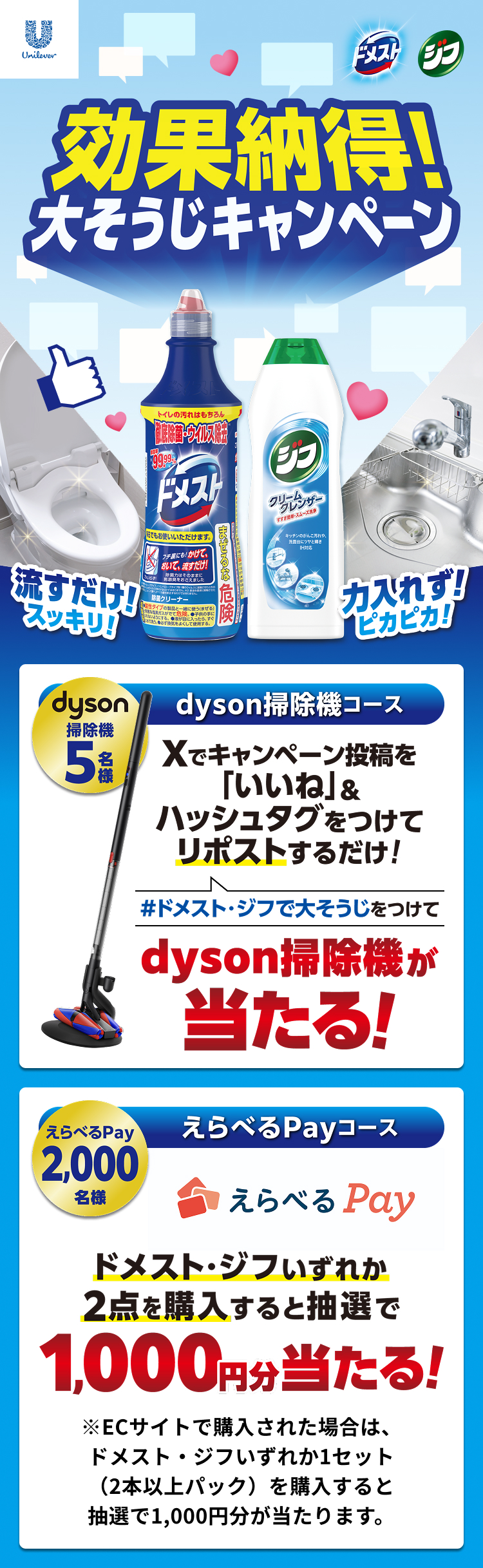効果納得!大そうじキャンペーン 流すだけ!スッキリ!力入れず!ピカピカ!dyson 掃除機 5名様 dyson掃除機コース Xでキャンペーン投稿を「いいね」&ハッシュタグをつけてリポストするだけ!#ドメスト・ジフで大そうじ をつけてdyson掃除機が当たる! えらべるPay 2,000名様 えらべるPayコース えらべるPay ドメスト・ジフいずれか2点を購入すると抽選で1000円分当たる! ※ECサイトで購入された場合は、ドメスト・ジフいずれか1セット(2本以上パック)を購入すると抽選で、1000円分が当たります。