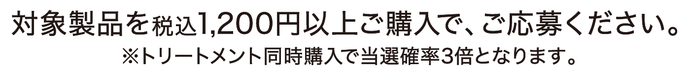 対象製品を税込1,200円以上ご購入で、ご応募ください。 ※トリートメント同時購入で当選確率3倍となります。