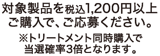対象製品を税込1,200円以上ご購入で、ご応募ください。 ※トリートメント同時購入で当選確率3倍となります。